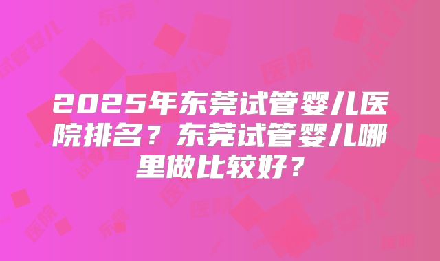 2025年东莞试管婴儿医院排名？东莞试管婴儿哪里做比较好？