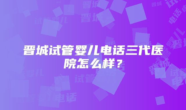 晋城试管婴儿电话三代医院怎么样？