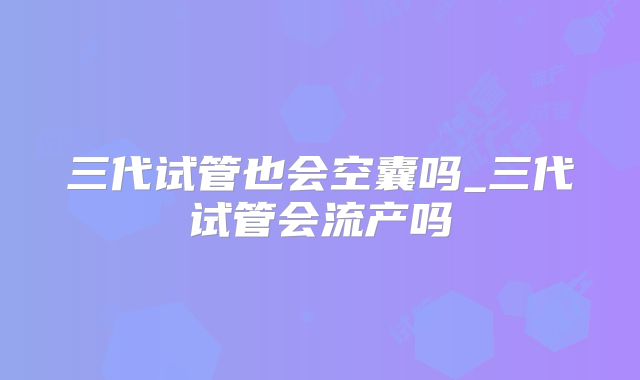三代试管也会空囊吗_三代试管会流产吗