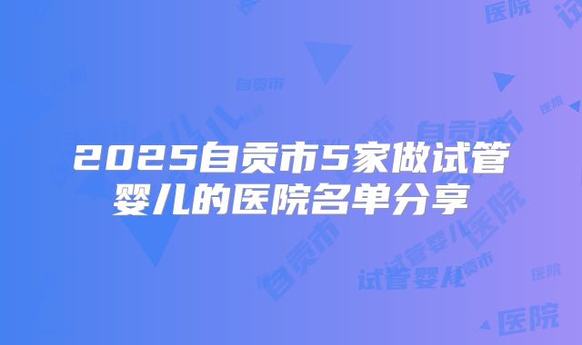 2025自贡市5家做试管婴儿的医院名单分享
