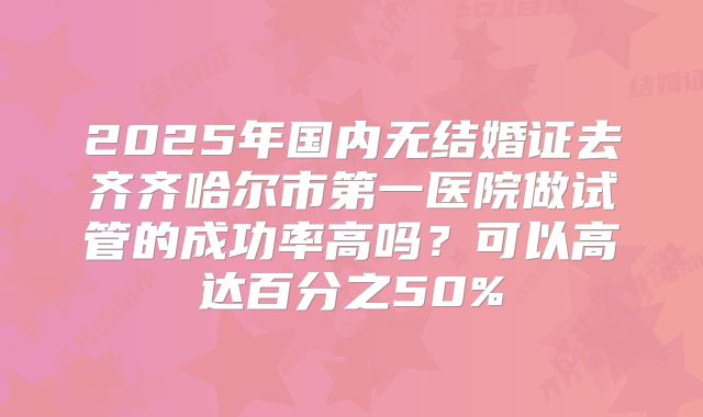 2025年国内无结婚证去齐齐哈尔市第一医院做试管的成功率高吗？可以高达百分之50%