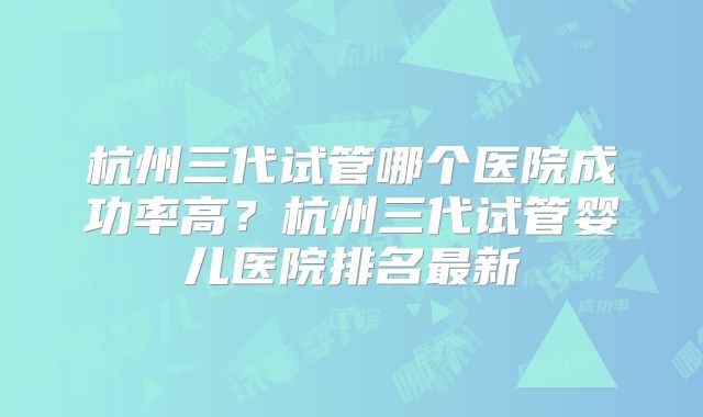 杭州三代试管哪个医院成功率高?杭州三代试管婴儿医院排名最新