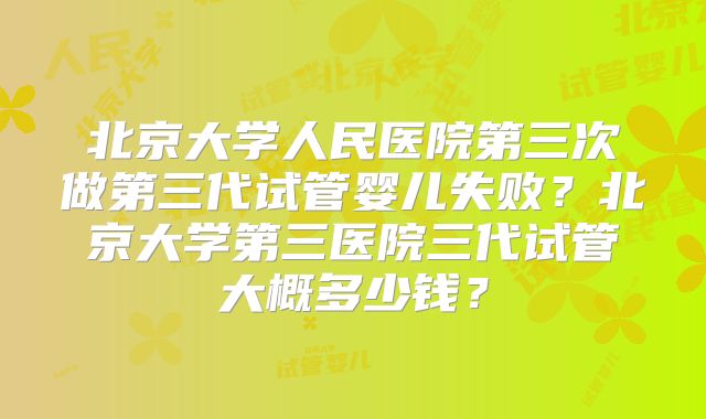 北京大学人民医院第三次做第三代试管婴儿失败?北京大学第三医院三代试管大概多少钱?