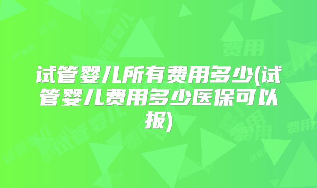 试管婴儿所有费用多少(试管婴儿费用多少医保可以报)