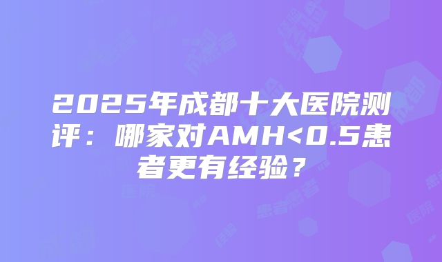 2025年成都十大医院测评：哪家对AMH<0.5患者更有经验？