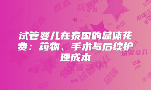 试管婴儿在泰国的总体花费:药物、手术与后续护理成本