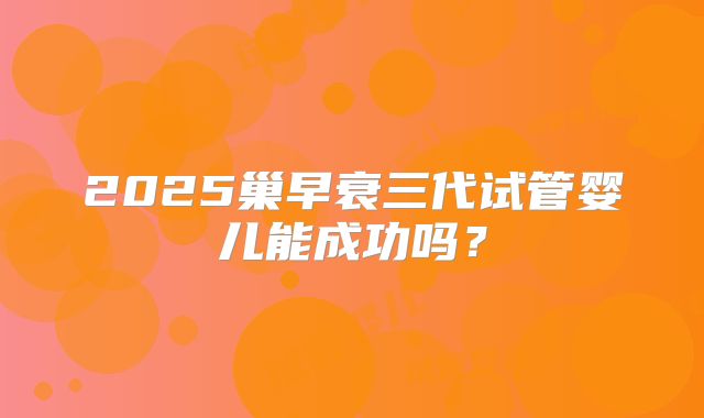 2025巢早衰三代试管婴儿能成功吗？