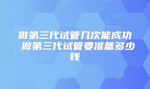 做第三代试管几次能成功 做第三代试管要准备多少钱