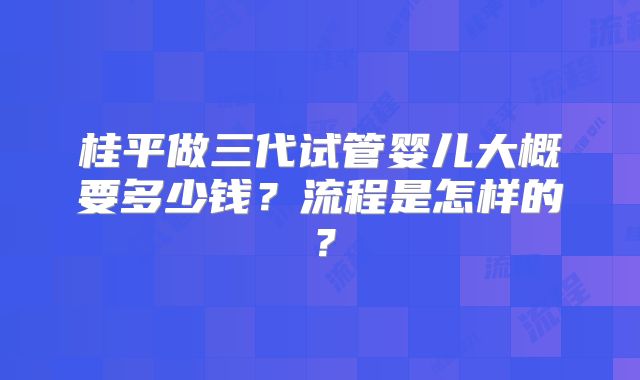桂平做三代试管婴儿大概要多少钱？流程是怎样的？