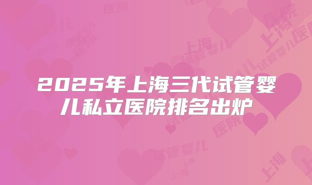 2025年上海三代试管婴儿私立医院排名出炉