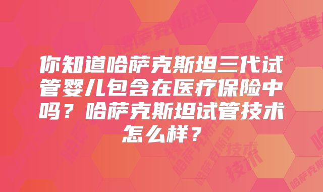 你知道哈萨克斯坦三代试管婴儿包含在医疗保险中吗?哈萨克斯坦试管技术怎么样?