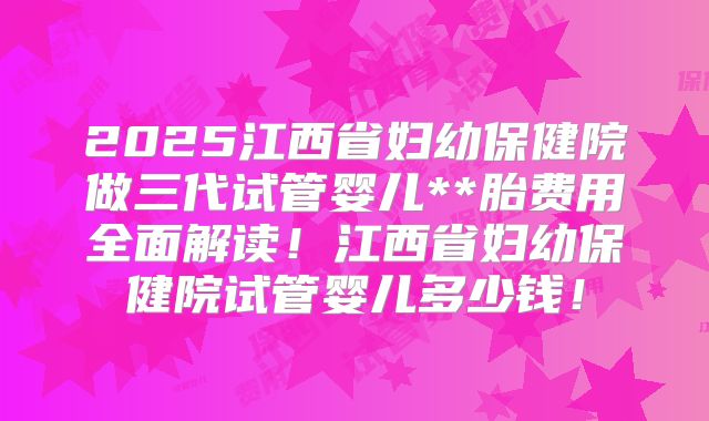 2025江西省妇幼保健院做三代试管婴儿**胎费用全面解读！江西省妇幼保健院试管婴儿多少钱！