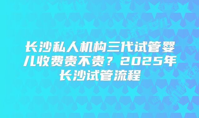 长沙私人机构三代试管婴儿收费贵不贵？2025年长沙试管流程