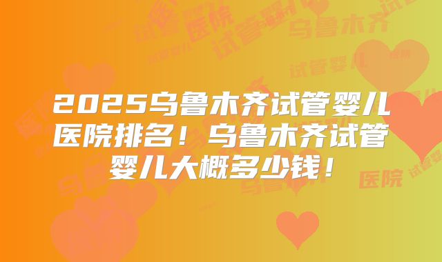 2025乌鲁木齐试管婴儿医院排名！乌鲁木齐试管婴儿大概多少钱！