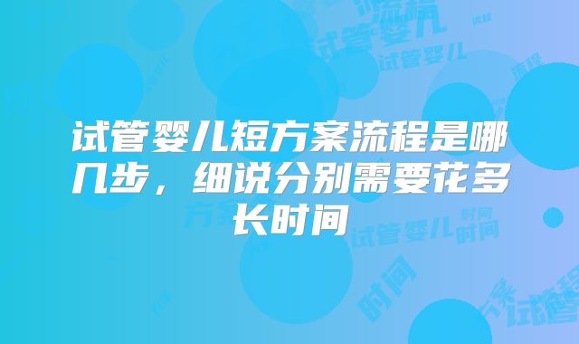 试管婴儿短方案流程是哪几步,细说分别需要花多长时间