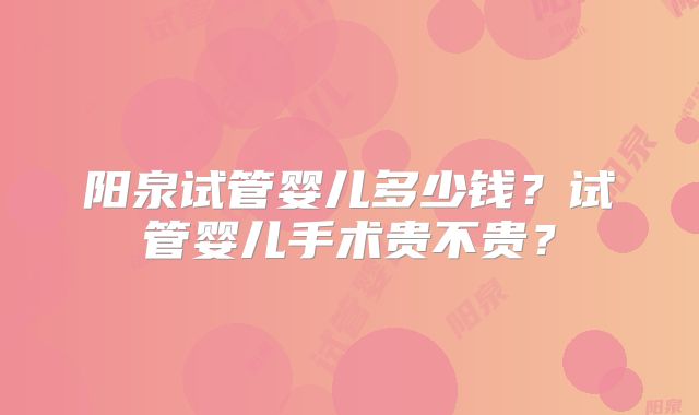 阳泉试管婴儿多少钱?试管婴儿手术贵不贵?