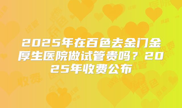 2025年在百色去金门金厚生医院做试管贵吗？2025年收费公布
