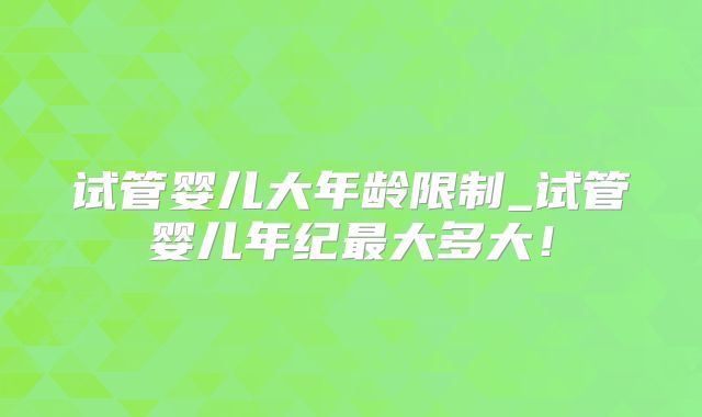 试管婴儿大年龄限制_试管婴儿年纪最大多大！