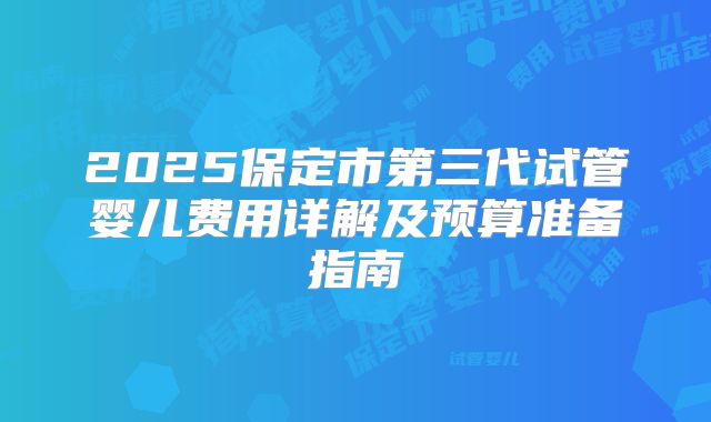 2025保定市第三代试管婴儿费用详解及预算准备指南