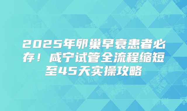 2025年卵巢早衰患者必存！咸宁试管全流程缩短至45天实操攻略