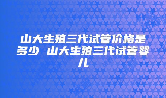 山大生殖三代试管价格是多少 山大生殖三代试管婴儿