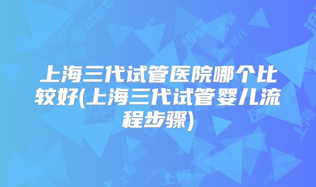 上海三代试管医院哪个比较好(上海三代试管婴儿流程步骤)