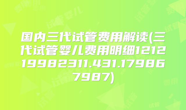 国内三代试管费用解读(三代试管婴儿费用明细121219982311.431.179867987)