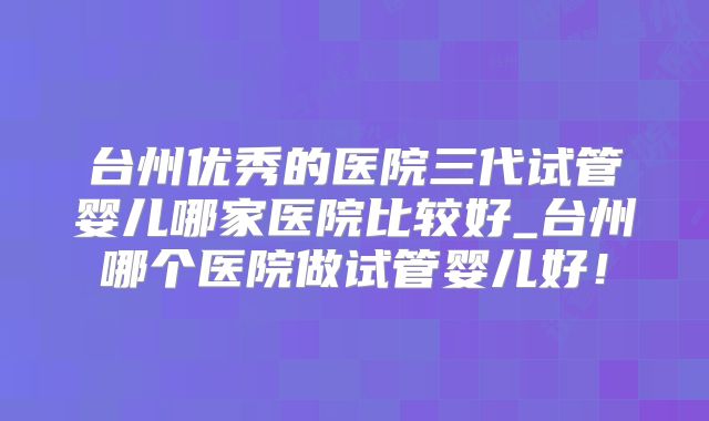 台州优秀的医院三代试管婴儿哪家医院比较好_台州哪个医院做试管婴儿好！