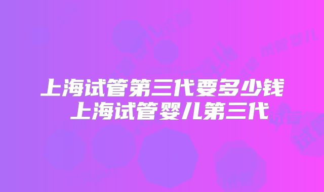 上海试管第三代要多少钱 上海试管婴儿第三代
