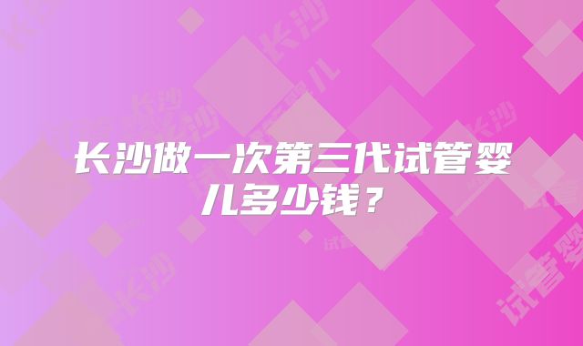 长沙做一次第三代试管婴儿多少钱?
