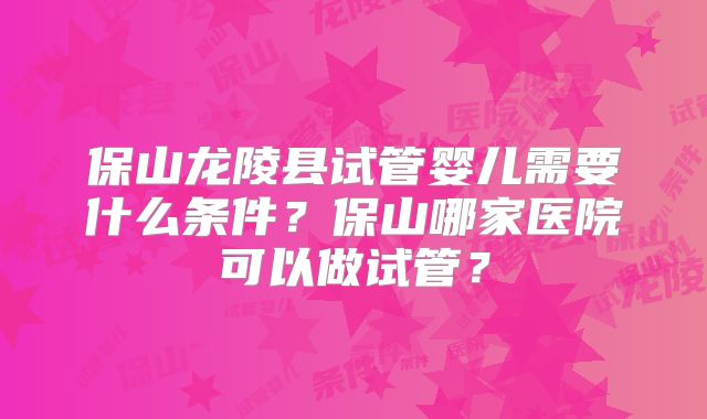 保山龙陵县试管婴儿需要什么条件?保山哪家医院可以做试管?