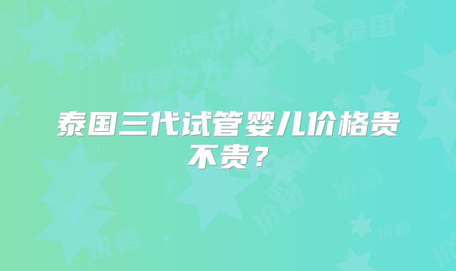 泰国三代试管婴儿价格贵不贵？