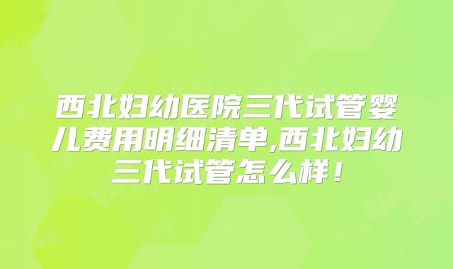 西北妇幼医院三代试管婴儿费用明细清单,西北妇幼三代试管怎么样！