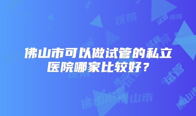 佛山市可以做试管的私立医院哪家比较好?