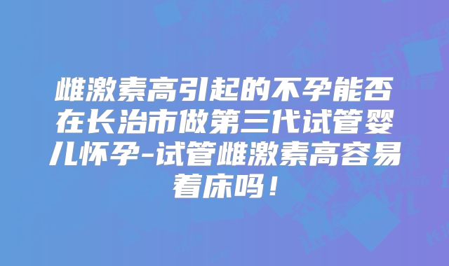 雌激素高引起的不孕能否在长治市做第三代试管婴儿怀孕-试管雌激素高容易着床吗！