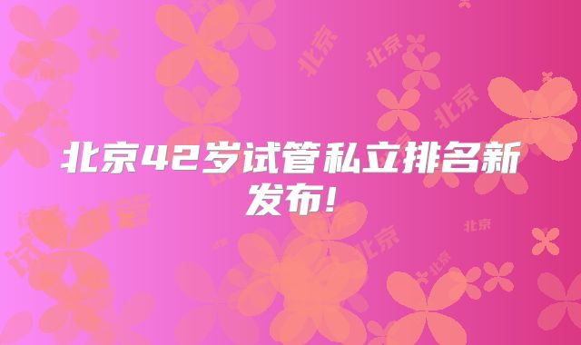 北京42岁试管私立排名新发布!