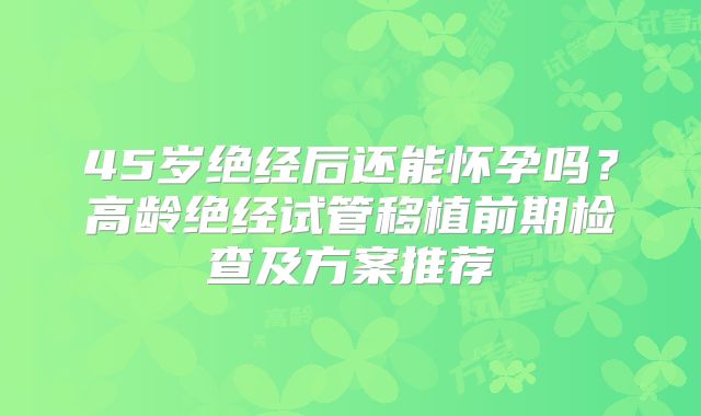 45岁绝经后还能怀孕吗？高龄绝经试管移植前期检查及方案推荐