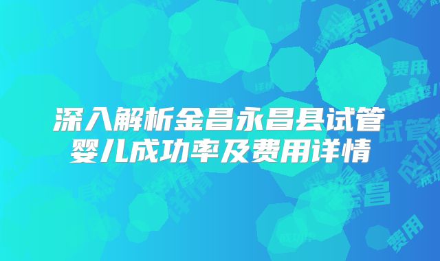 深入解析金昌永昌县试管婴儿成功率及费用详情