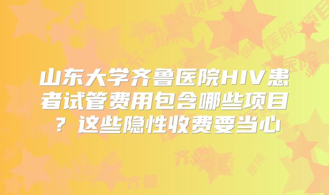 山东大学齐鲁医院HIV患者试管费用包含哪些项目?这些隐性收费要当心
