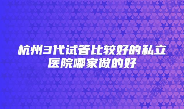 杭州3代试管比较好的私立医院哪家做的好