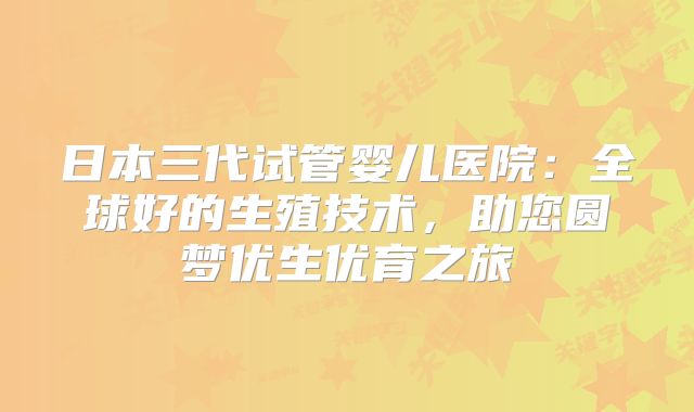 日本三代试管婴儿医院:全球好的生殖技术,助您圆梦优生优育之旅