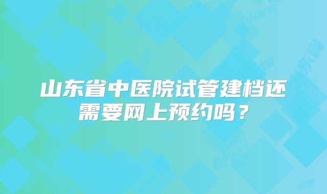 山东省中医院试管建档还需要网上预约吗?