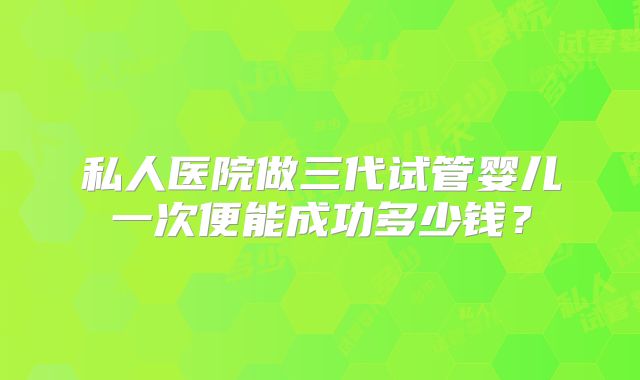 私人医院做三代试管婴儿一次便能成功多少钱?