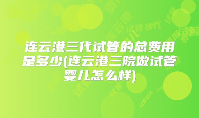 连云港三代试管的总费用是多少(连云港三院做试管婴儿怎么样)