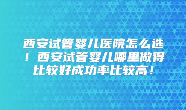 西安试管婴儿医院怎么选!西安试管婴儿哪里做得比较好成功率比较高!