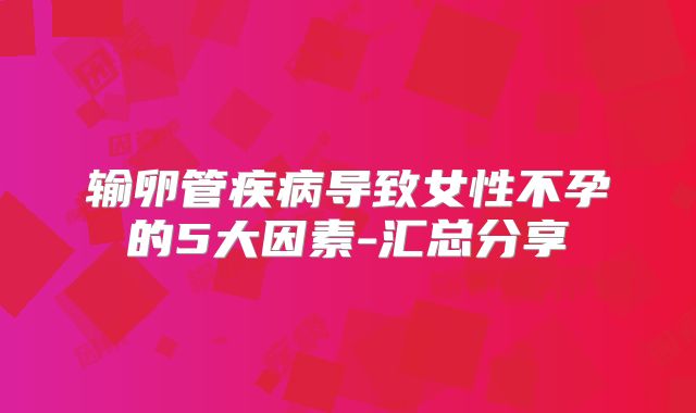 输卵管疾病导致女性不孕的5大因素-汇总分享