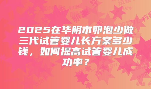 2025在华阴市卵泡少做三代试管婴儿长方案多少钱，如何提高试管婴儿成功率？