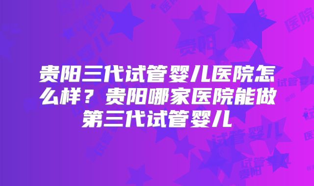 贵阳三代试管婴儿医院怎么样？贵阳哪家医院能做第三代试管婴儿