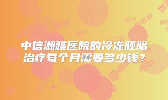 中信湘雅医院的冷冻胚胎治疗每个月需要多少钱？