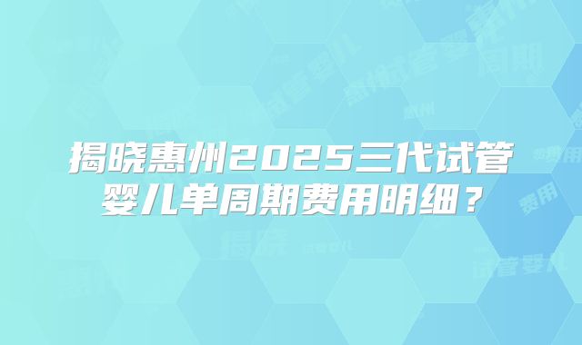揭晓惠州2025三代试管婴儿单周期费用明细？